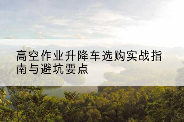 石城升降车怎么选-高空作业升降车选购实战指南与避坑要点