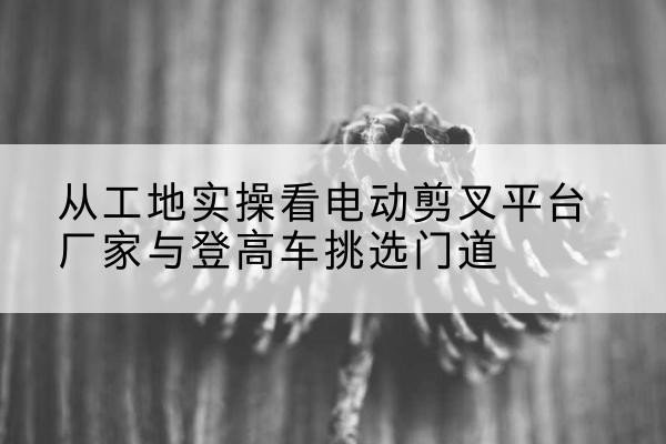 石城电动剪叉升降平台厂家-从工地实操看电动剪叉平台厂家与登高车挑选门道