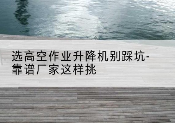 石城剪叉式升降机厂家-选高空作业升降机别踩坑-靠谱厂家这样挑