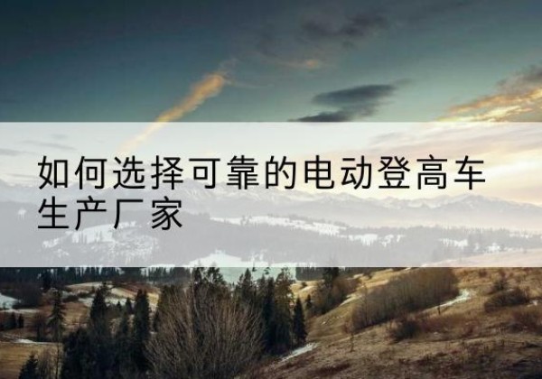 石城电动登高车厂家-如何选择可靠的电动登高车生产厂家