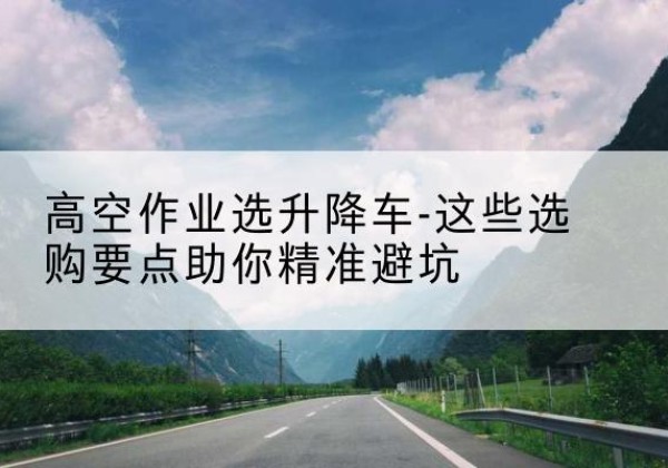 石城升降车厂家-高空作业选升降车-这些选购要点助你*避坑