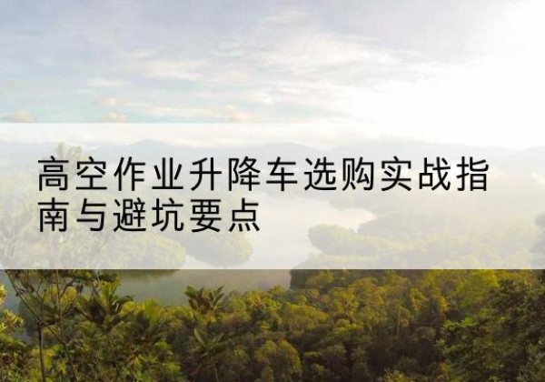 石城升降车怎么选-高空作业升降车选购实战指南与避坑要点