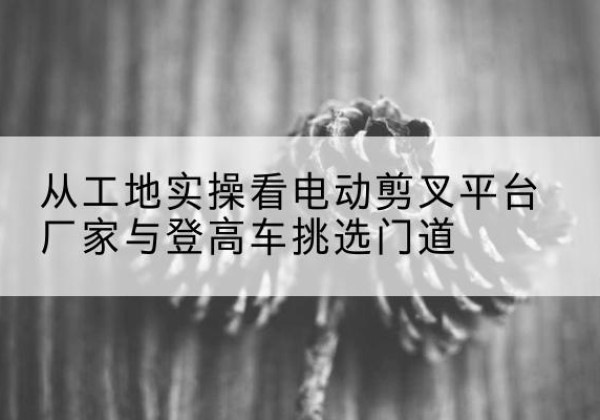 石城电动剪叉升降平台厂家-从工地实操看电动剪叉平台厂家与登高车挑选门道