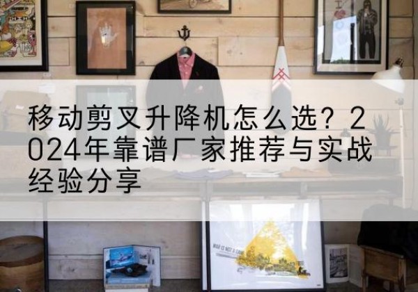 石城升降平台厂家推荐-移动剪叉升降机怎么选？2024年靠谱厂家推荐与实战经验分享